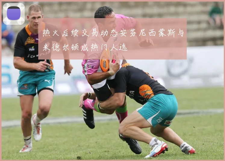 热火后续交易动态安芬尼西蒙斯与米德尔顿成热门人选