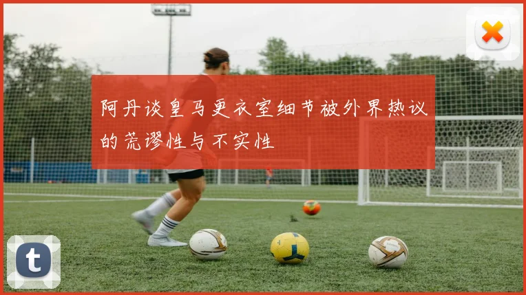 阿丹谈皇马更衣室细节被外界热议的荒谬性与不实性