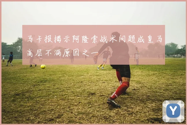 马卡报揭示阿隆索战术问题成皇马高层不满原因之一