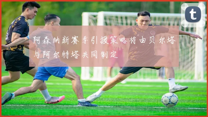 阿森纳新赛季引援策略将由贝尔塔与阿尔特塔共同制定