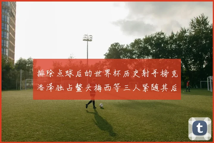 排除点球后的世界杯历史射手榜克洛泽独占鳌头梅西等三人紧随其后