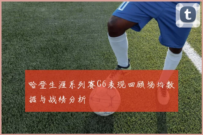 哈登生涯系列赛G6表现回顾场均数据与战绩分析