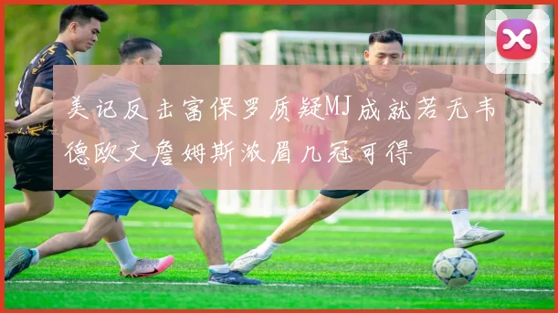 美记反击富保罗质疑MJ成就若无韦德欧文詹姆斯浓眉几冠可得