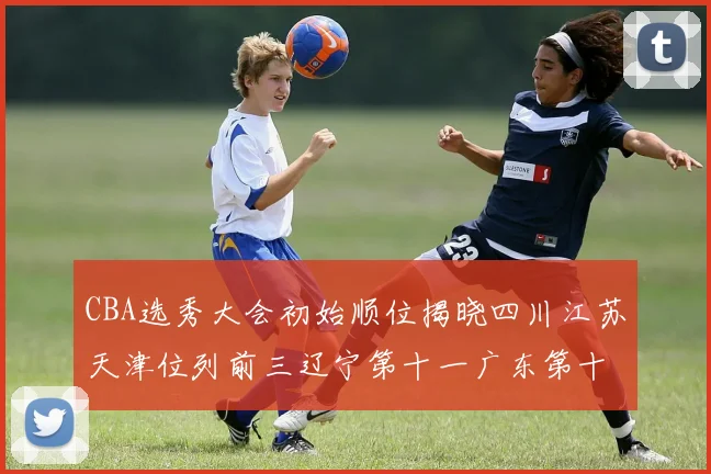 CBA选秀大会初始顺位揭晓四川江苏天津位列前三辽宁第十一广东第十六
