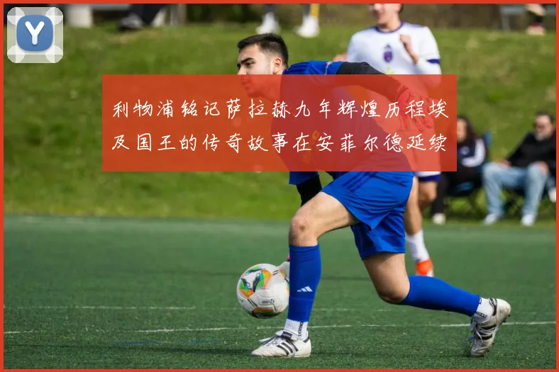 利物浦铭记萨拉赫九年辉煌历程埃及国王的传奇故事在安菲尔德延续