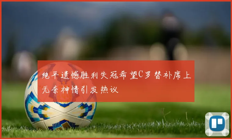 绝平遗憾胜利失冠希望C罗替补席上无奈神情引发热议