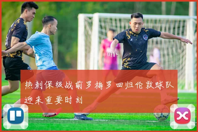 热刺保级战前罗梅罗回归伦敦球队迎来重要时刻